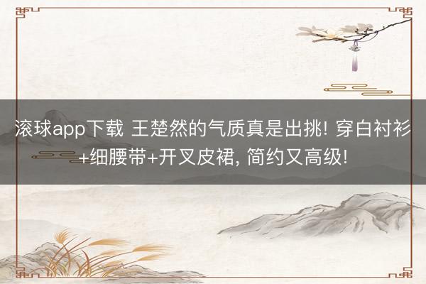 滚球app下载 王楚然的气质真是出挑! 穿白衬衫+细腰带+开叉皮裙，<a href=