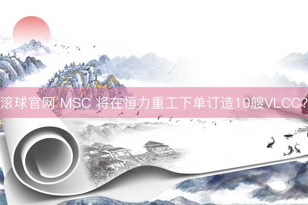 滚球官网 MSC 将在恒力重工下单订造10艘VLCC?
