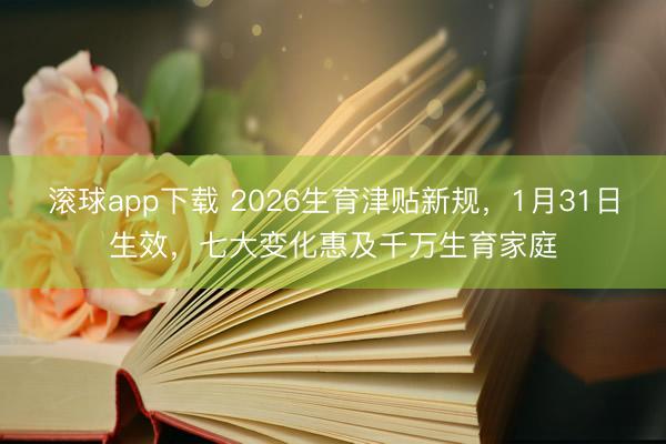 滚球app下载 2026生育津贴新规，1月31日生效，七大变化惠及千万生育家庭