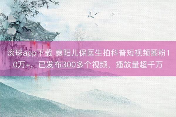 滚球app下载 襄阳儿保医生拍科普短视频圈粉10万+，已发布300多个视频，播放量超千万
