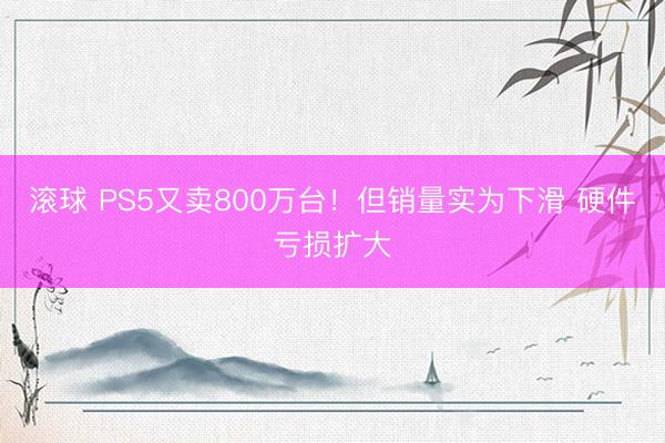 滚球 PS5又卖800万台！但销量实为下滑 硬件亏损扩大