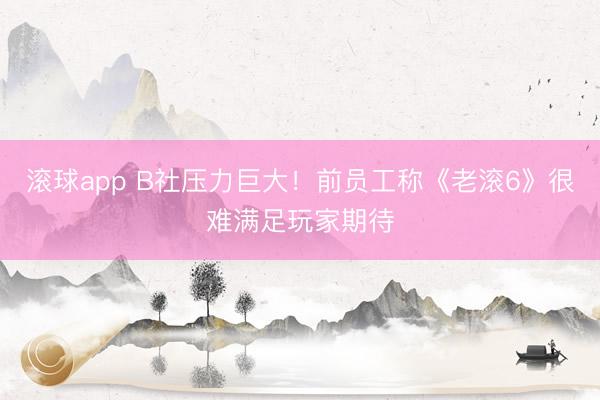 滚球app B社压力巨大！前员工称《老滚6》很难满足玩家期待