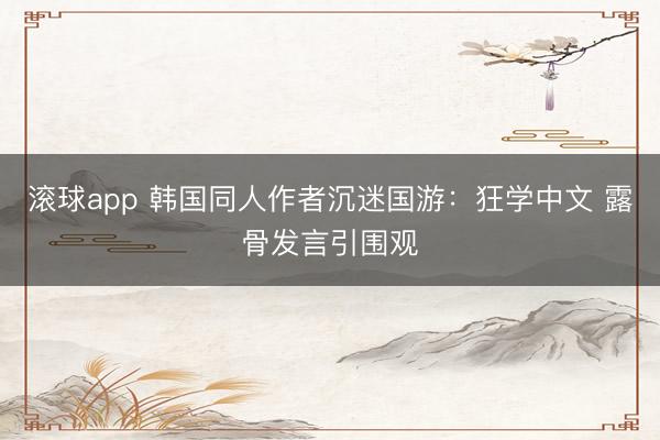 滚球app 韩国同人作者沉迷国游：狂学中文 露骨发言引围观