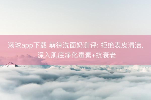 滚球app下载 赫徕洗面奶测评: 拒绝表皮清洁， 深入肌底净化毒素+抗衰老
