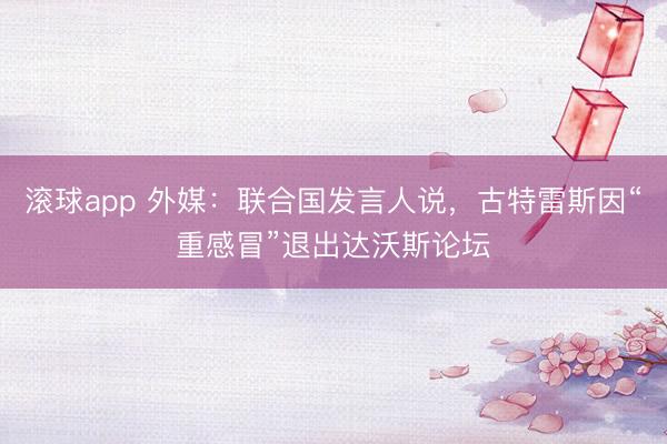滚球app 外媒：联合国发言人说，古特雷斯因“重感冒”退出达沃斯论坛