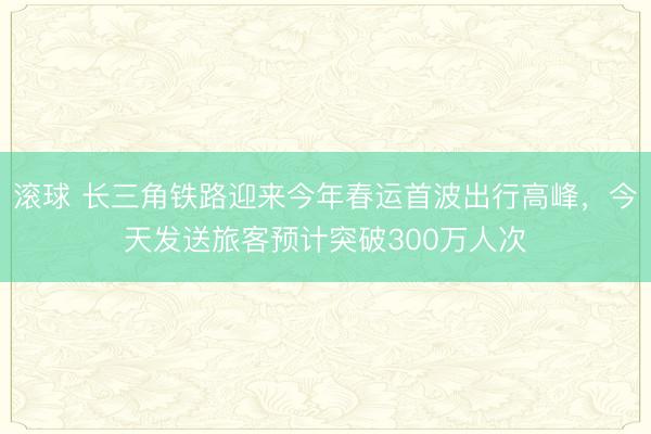 滚球 长三角铁路迎来今年春运首波出行高峰，今天发送旅客预计突破300万人次