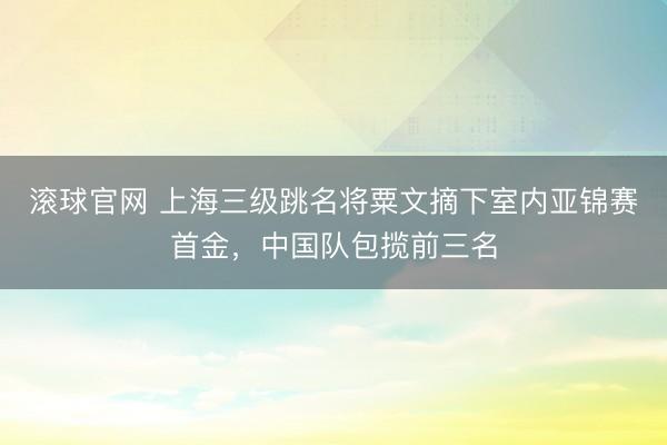 滚球官网 上海三级跳名将粟文摘下室内亚锦赛首金，中国队包揽前三名