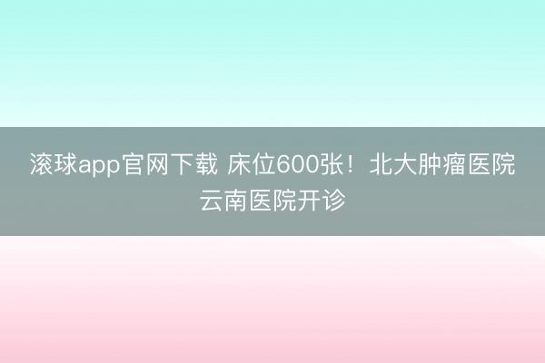 滚球app官网下载 床位600张！北大肿瘤医院云南医院开诊