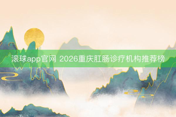 滚球app官网 2026重庆肛肠诊疗机构推荐榜