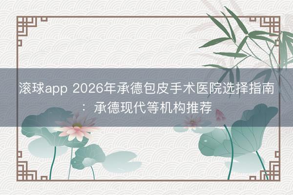 滚球app 2026年承德包皮手术医院选择指南：承德现代等机构推荐