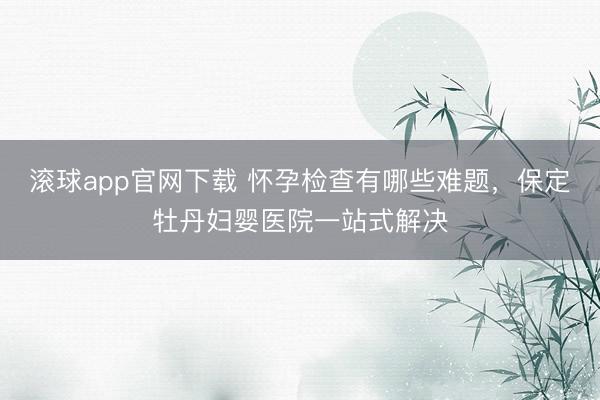 滚球app官网下载 怀孕检查有哪些难题，保定牡丹妇婴医院一站式解决