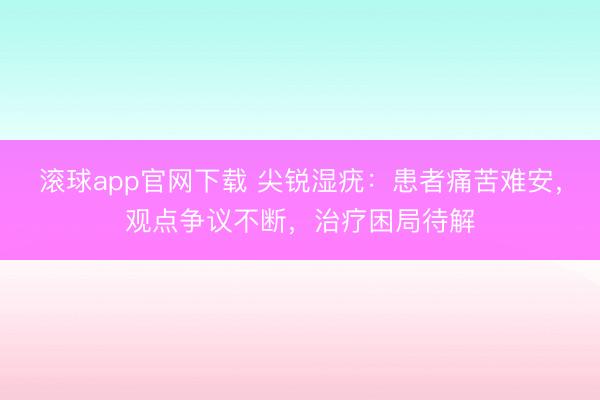 滚球app官网下载 尖锐湿疣：患者痛苦难安，观点争议不断，治疗困局待解