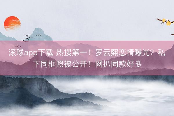 滚球app下载 热搜第一！罗云熙恋情曝光？私下同框照被公开！网扒同款好多