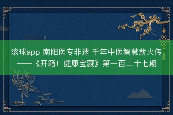 滚球app 南阳医专非遗 千年中医智慧薪火传——《开箱！健康宝藏》第一百二十七期