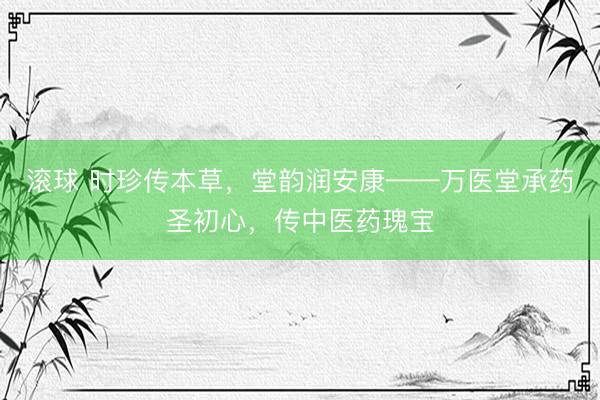 滚球 时珍传本草,堂韵润安康——万医堂承药圣初心,传中医药瑰宝