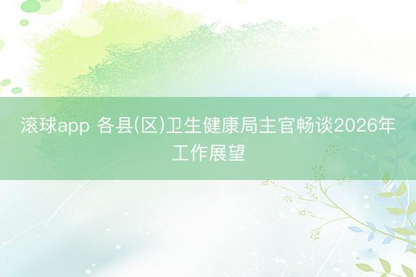 滚球app 各县(区)卫生健康局主官畅谈2026年工作展望