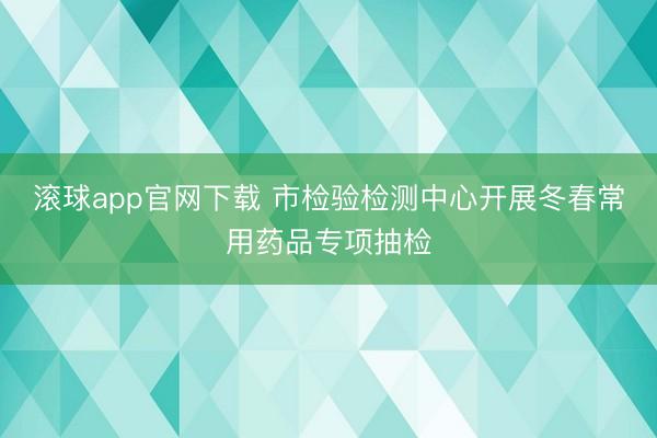 滚球app官网下载 市检验检测中心开展冬春常用药品专项抽检