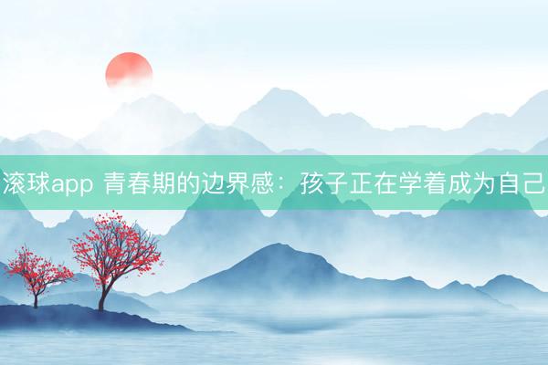 滚球app 青春期的边界感：孩子正在学着成为自己