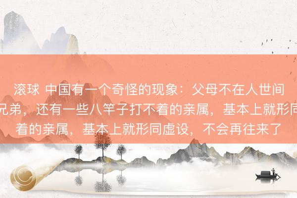 滚球 中国有一个奇怪的现象：父母不在人世间了，什么舅舅姑姑表兄弟，还有一些八竿子打不着的亲属，基本上就形同虚设，不会再往来了