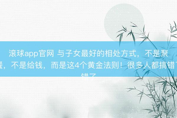 滚球app官网 与子女最好的相处方式，不是聚餐，不是给钱，而是这4个黄金法则！很多人都搞错了