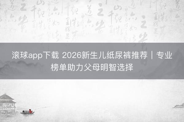 滚球app下载 2026新生儿纸尿裤推荐｜专业榜单助力父母明智选择