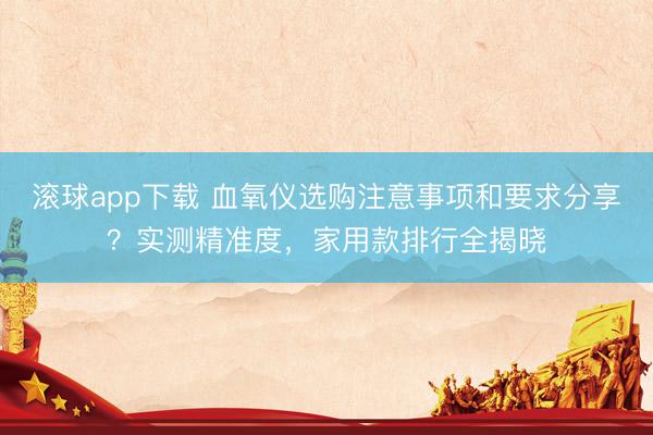 滚球app下载 血氧仪选购注意事项和要求分享？实测精准度，家用款排行全揭晓