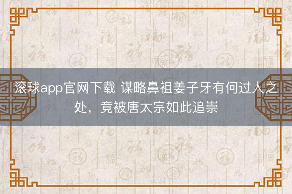 滚球app官网下载 谋略鼻祖姜子牙有何过人之处，竟被唐太宗如此追崇
