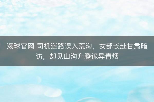 滚球官网 司机迷路误入荒沟，女部长赴甘肃暗访，却见山沟升腾诡异青烟