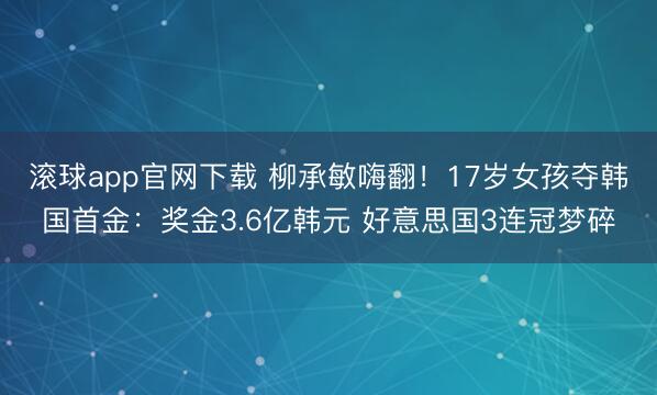 滚球app官网下载 柳承敏嗨翻！17岁女孩夺韩国首金：奖金3.6亿韩元 好意思国3连冠梦碎