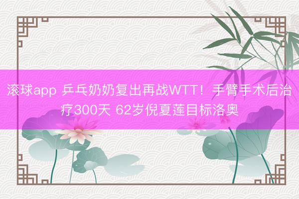滚球app 乒乓奶奶复出再战WTT！手臂手术后治疗300天 62岁倪夏莲目标洛奥