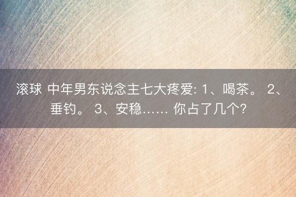 滚球 中年男东说念主七大疼爱: 1、喝茶。 2、垂钓。 3、安稳…… 你占了几个?