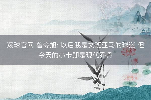 滚球官网 曾令旭: 以后我是文班亚马的球迷 但今天的小卡即是现代乔丹