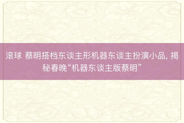 滚球 蔡明搭档东谈主形机器东谈主扮演小品， 揭秘春晚“机器东谈主版蔡明”