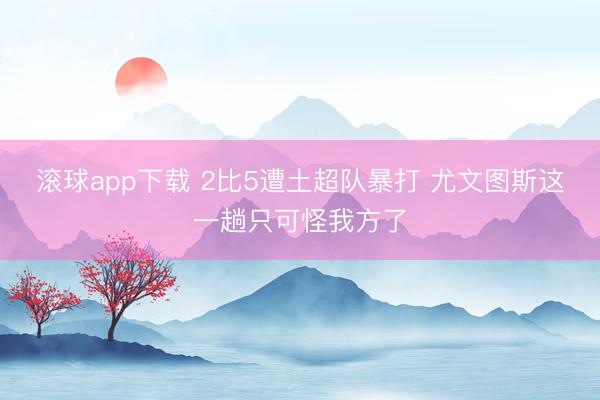 滚球app下载 2比5遭土超队暴打 尤文图斯这一趟只可怪我方了