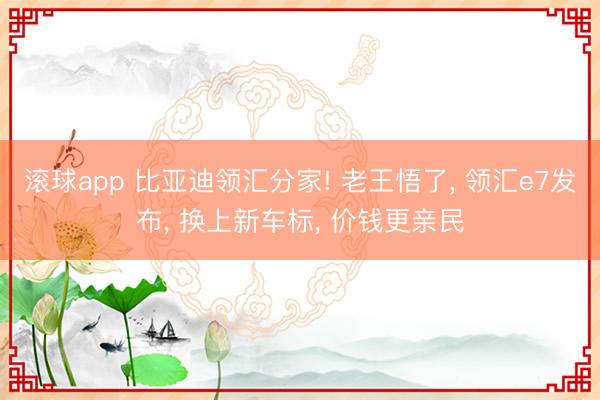 滚球app 比亚迪领汇分家! 老王悟了， 领汇e7发布， 换上新车标， 价钱更亲民