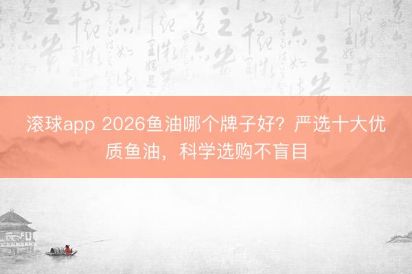 滚球app 2026鱼油哪个牌子好?严选十大优质鱼油,科学选购不盲目