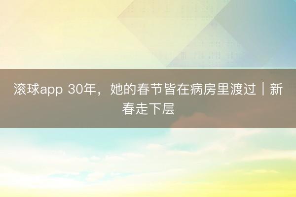 滚球app 30年，她的春节皆在病房里渡过｜新春走下层