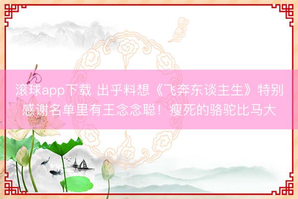 滚球app下载 出乎料想《飞奔东谈主生》特别感谢名单里有王念念聪!瘦死的骆驼比马大