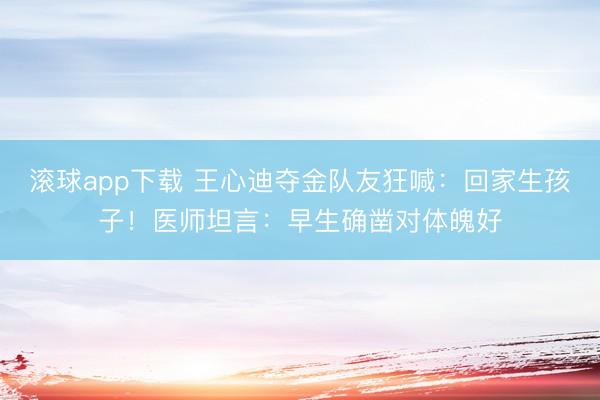 滚球app下载 王心迪夺金队友狂喊：回家生孩子！医师坦言：早生确凿对体魄好