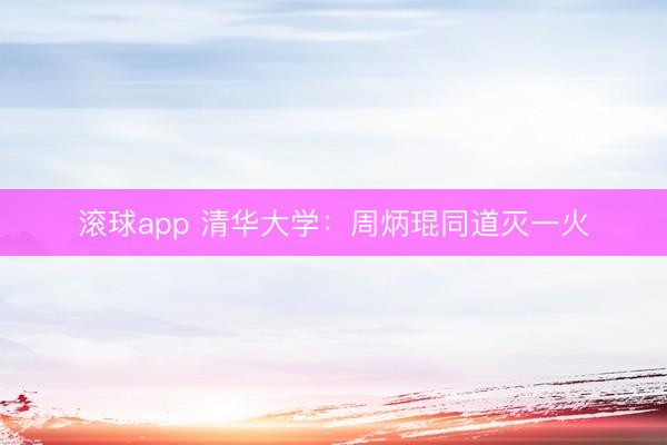 滚球app 清华大学：周炳琨同道灭一火