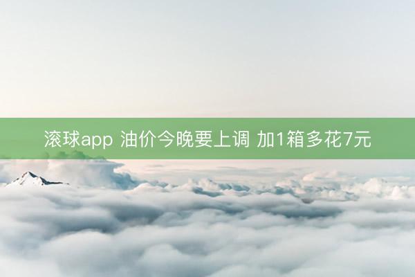 滚球app 油价今晚要上调 加1箱多花7元