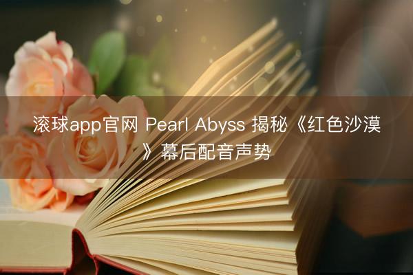 滚球app官网 Pearl Abyss 揭秘《红色沙漠》幕后配音声势