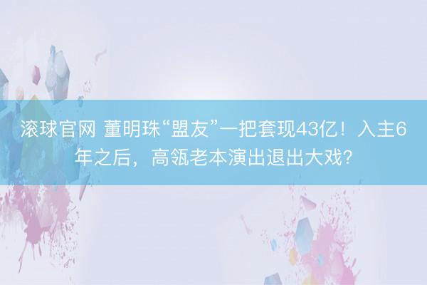 滚球官网 董明珠“盟友”一把套现43亿!入主6年之后,高瓴老本演出退出大戏?