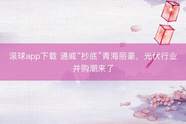 滚球app下载 通威“抄底”青海丽豪,光伏行业并购潮来了