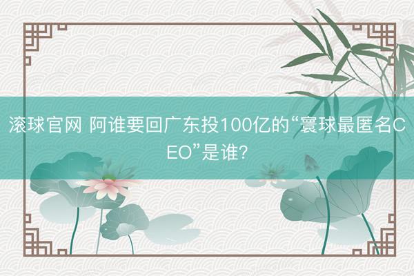 滚球官网 阿谁要回广东投100亿的“寰球最匿名CEO”是谁?