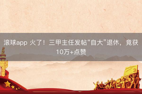 滚球app 火了!三甲主任发帖“自大”退休,竟获10万+点赞
