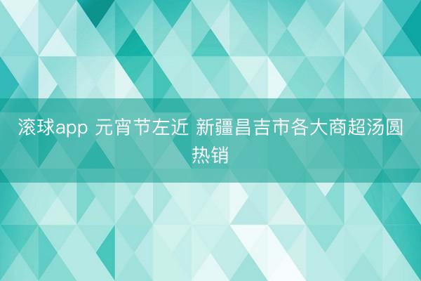 滚球app 元宵节左近 新疆昌吉市各大商超汤圆热销