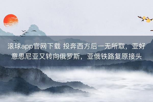 滚球app官网下载 投奔西方后一无所取,亚好意思尼亚又转向俄罗斯,亚俄铁路复原接头