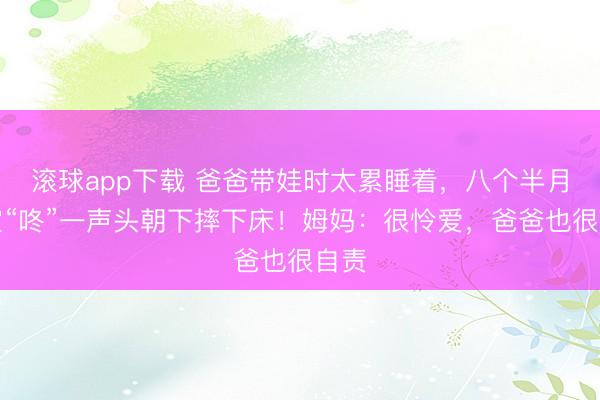 滚球app下载 爸爸带娃时太累睡着，八个半月宝宝“咚”一声头朝下摔下床！姆妈：很怜爱，爸爸也很自责