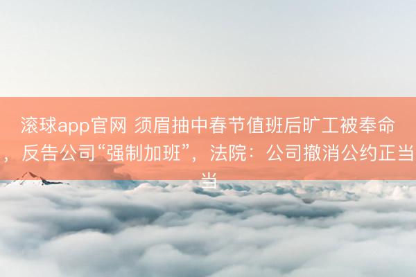 滚球app官网 须眉抽中春节值班后旷工被奉命,反告公司“强制加班”,法院:公司撤消公约正当